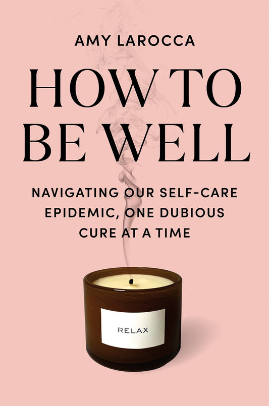 How to Be Well : Navigating Our Self-Care Epidemic, One Dubious Cure at a Time