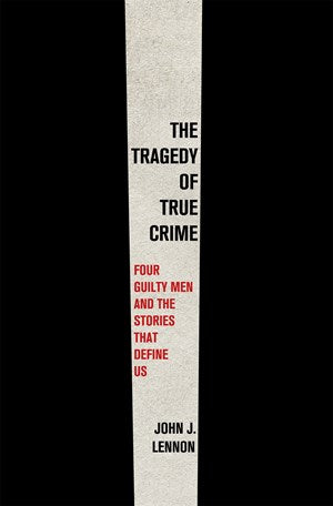 The Tragedy of True Crime:  Four Guilty Men and the Stories That Define Us